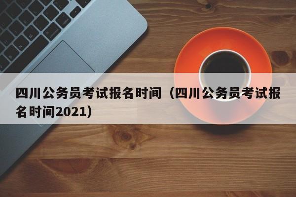 四川公务员考试报名时间（四川公务员考试报名时间2021）