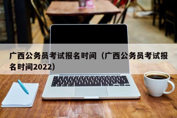 广西公务员考试报名时间（广西公务员考试报名时间2022）