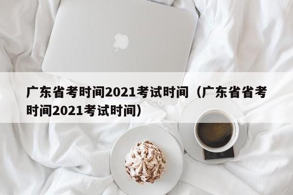 广东省考时间2021考试时间（广东省省考时间2021考试时间）