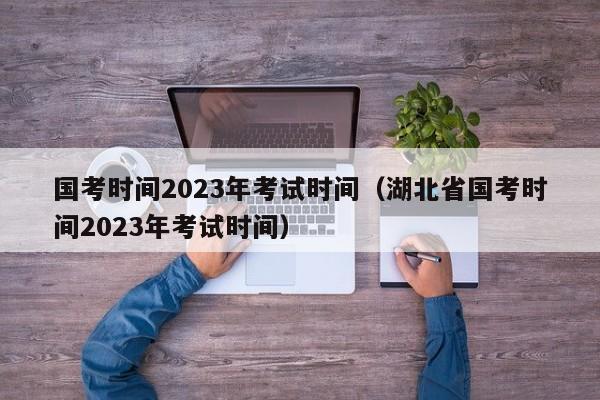 国考时间2023年考试时间（湖北省国考时间2023年考试时间）