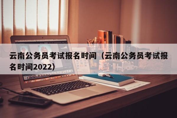 云南公务员考试报名时间（云南公务员考试报名时间2022）