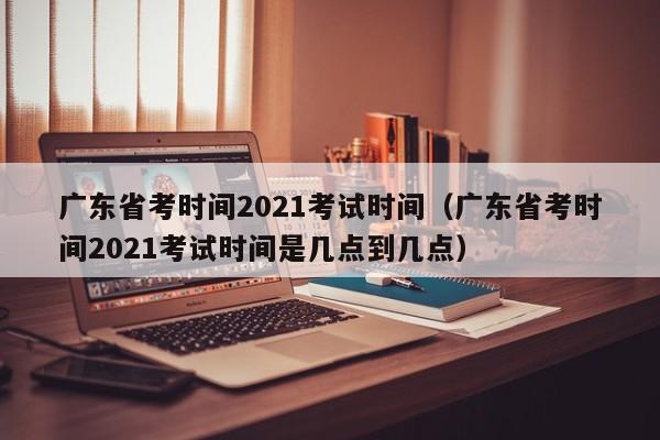 广东省考时间2021考试时间（广东省考时间2021考试时间是几点到几点）