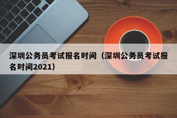 深圳公务员考试报名时间（深圳公务员考试报名时间2021）