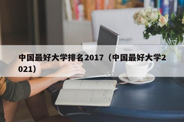 中国最好大学排名2017（中国最好大学2021）