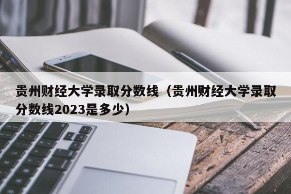 贵州财经大学录取分数线（贵州财经大学录取分数线2023是多少）