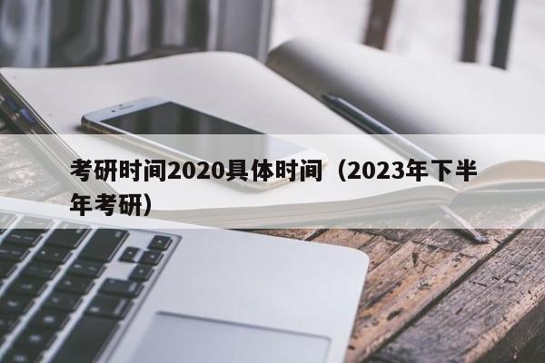 考研时间2020具体时间（2023年下半年考研）