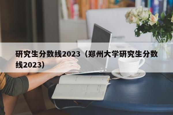 研究生分数线2023（郑州大学研究生分数线2023）