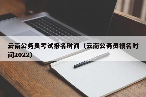 云南公务员考试报名时间（云南公务员报名时间2022）