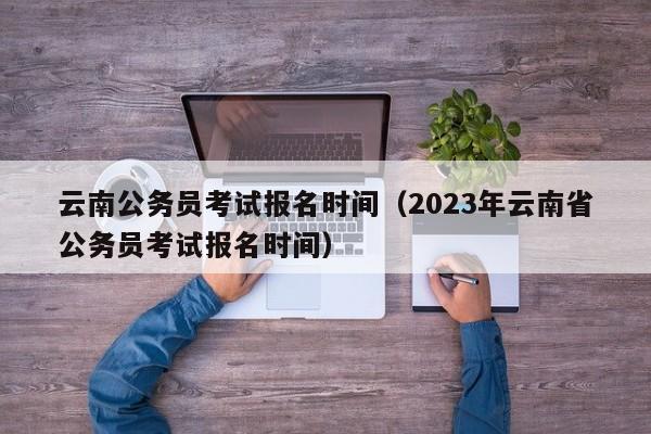 云南公务员考试报名时间（2023年云南省公务员考试报名时间）
