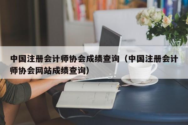 中国注册会计师协会成绩查询（中国注册会计师协会网站成绩查询）