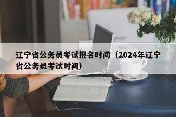 辽宁省公务员考试报名时间（2024年辽宁省公务员考试时间）
