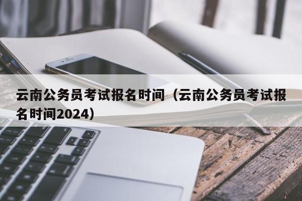 云南公务员考试报名时间（云南公务员考试报名时间2024）