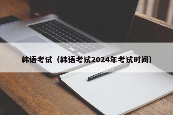 韩语考试（韩语考试2024年考试时间）