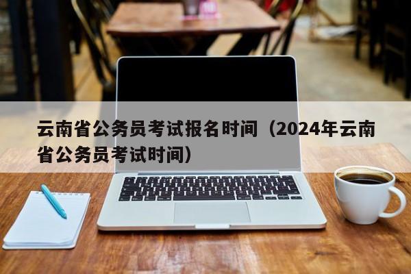 云南省公务员考试报名时间（2024年云南省公务员考试时间）