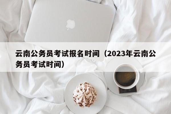 云南公务员考试报名时间（2023年云南公务员考试时间）