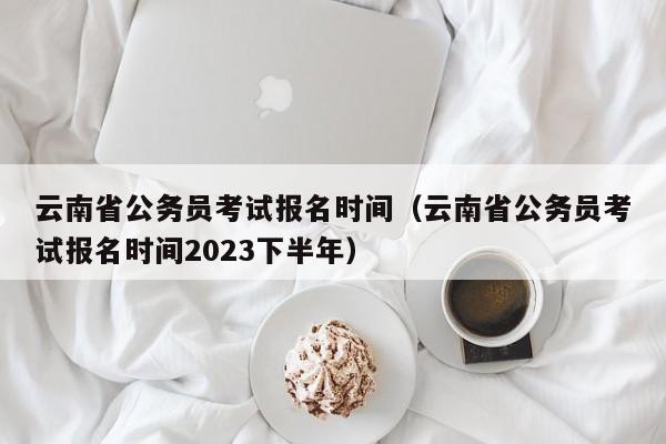 云南省公务员考试报名时间（云南省公务员考试报名时间2023下半年）