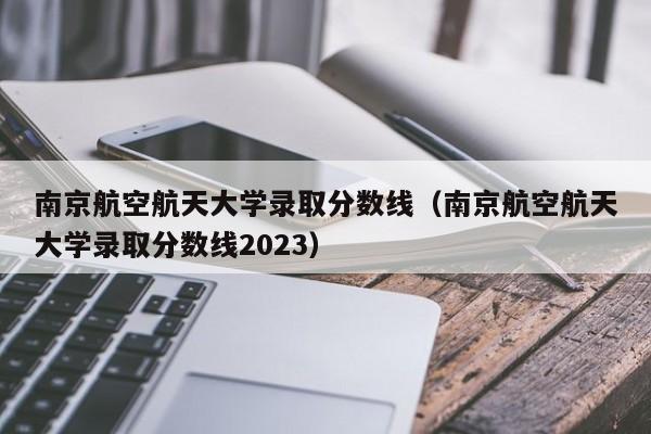 南京航空航天大学录取分数线（南京航空航天大学录取分数线2023）