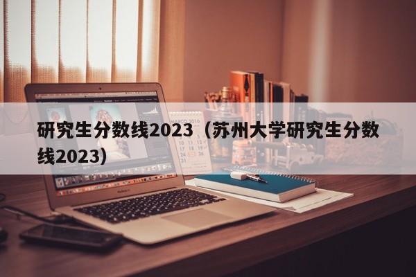 研究生分数线2023（苏州大学研究生分数线2023）