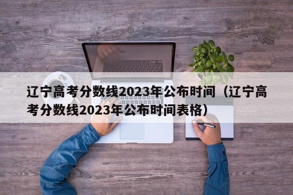 辽宁高考分数线2023年公布时间（辽宁高考分数线2023年公布时间表格）