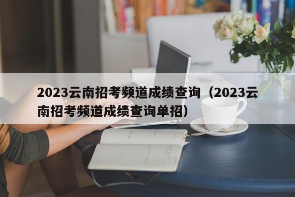 2023云南招考频道成绩查询（2023云南招考频道成绩查询单招）