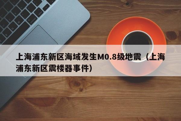 上海浦东新区海域发生M0.8级地震（上海浦东新区震楼器事件）